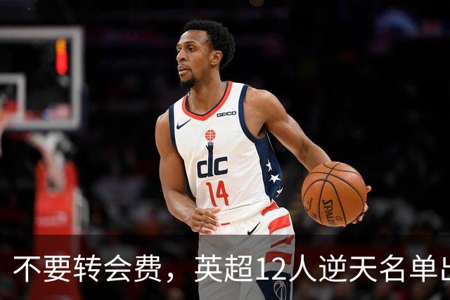 不要转会费，英超12人逆天名单出炉，全是世界级球星遭俱乐部疯抢